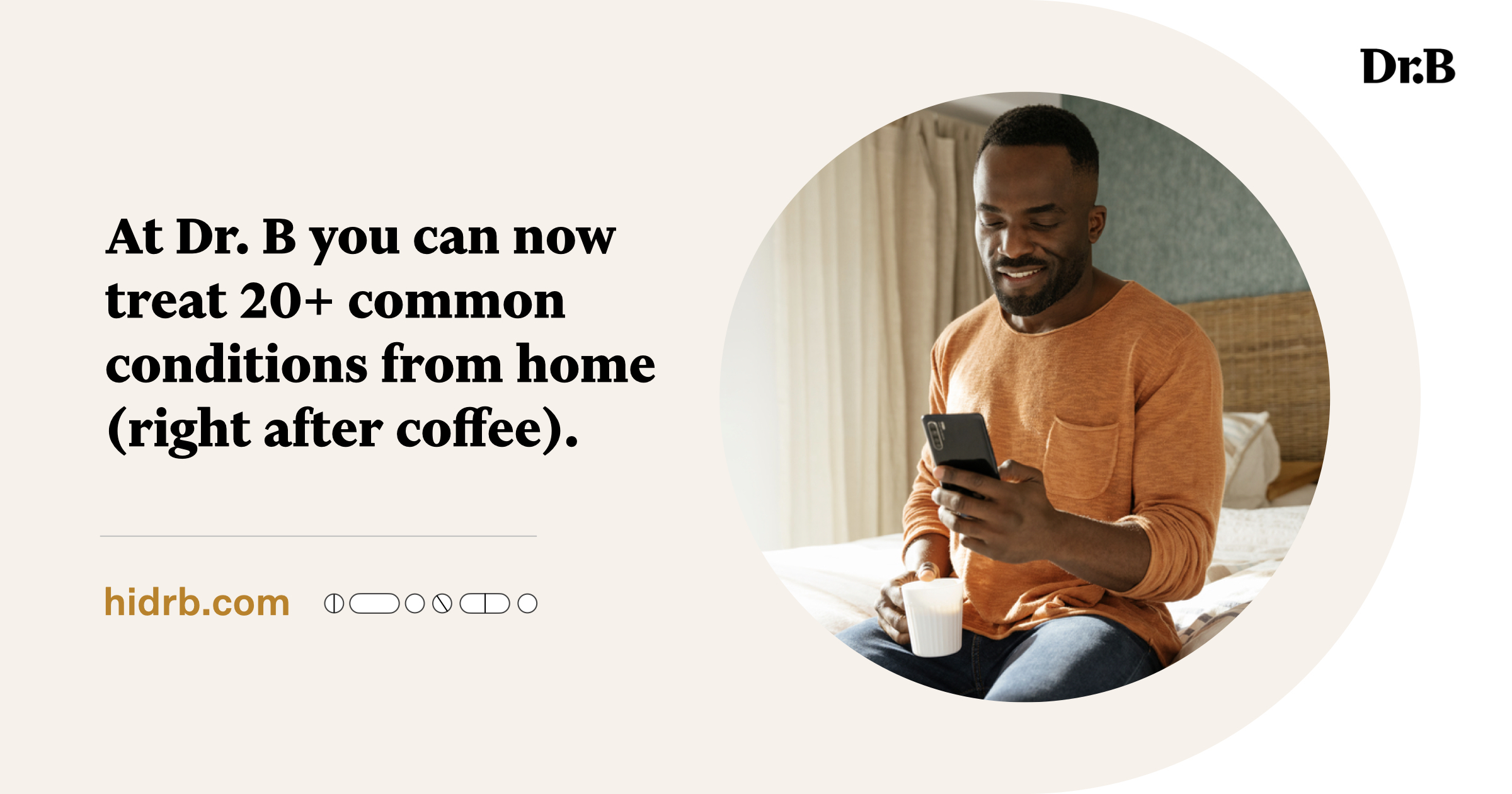 A graphic with a photo of a Black man wearing an orange shirt, sitting on a bed with a cup of coffee, looking into this phone and smiling. And the words, "At Dr. B, you can now treat 20+ common conditions from home. (Right after coffee.)"
